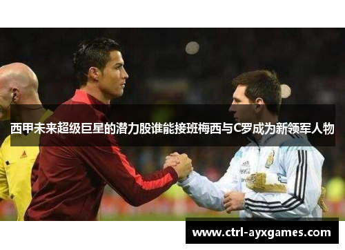 西甲未来超级巨星的潜力股谁能接班梅西与C罗成为新领军人物