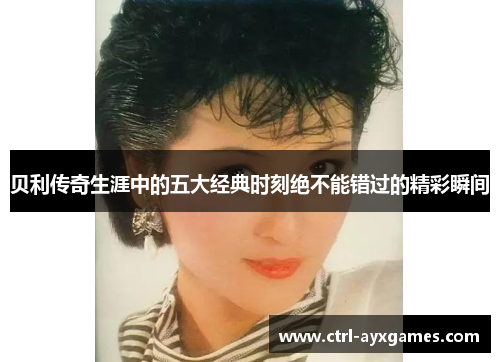 贝利传奇生涯中的五大经典时刻绝不能错过的精彩瞬间 贝利传奇生涯中的五大经典时刻绝不能错过的精彩瞬间