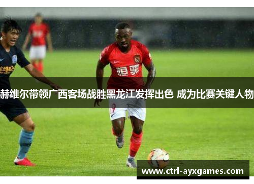 赫维尔带领广西客场战胜黑龙江发挥出色 成为比赛关键人物