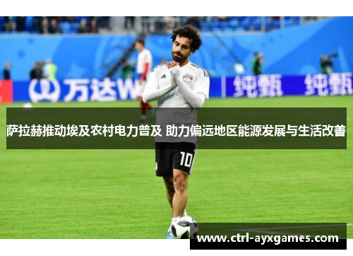 萨拉赫推动埃及农村电力普及 助力偏远地区能源发展与生活改善