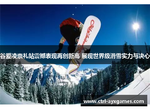 谷爱凌崇礼站震撼表现再创新高 展现世界级滑雪实力与决心