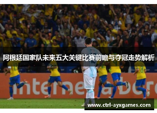阿根廷国家队未来五大关键比赛前瞻与夺冠走势解析 阿根廷国家队未来五大关键比赛前瞻与夺冠走势解析