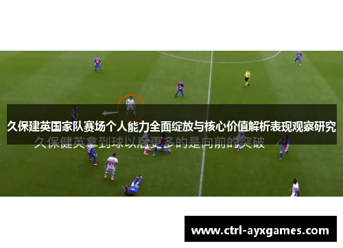 久保建英国家队赛场个人能力全面绽放与核心价值解析表现观察研究 久保建英国家队赛场个人能力全面绽放与核心价值解析表现观察研究