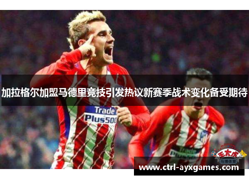 加拉格尔加盟马德里竞技引发热议新赛季战术变化备受期待 加拉格尔加盟马德里竞技引发热议新赛季战术变化备受期待