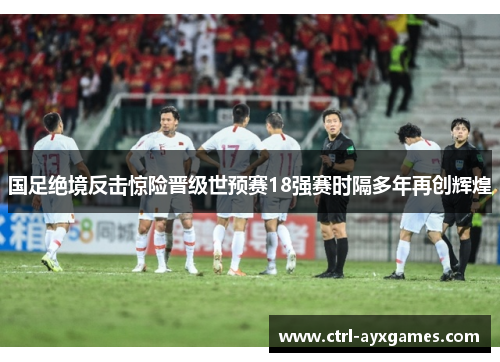 国足绝境反击惊险晋级世预赛18强赛时隔多年再创辉煌 国足绝境反击惊险晋级世预赛18强赛时隔多年再创辉煌
