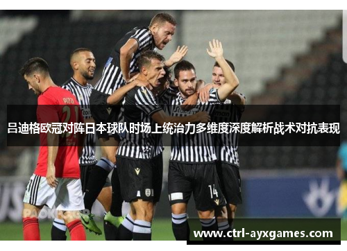 吕迪格欧冠对阵日本球队时场上统治力多维度深度解析战术对抗表现 吕迪格欧冠对阵日本球队时场上统治力多维度深度解析战术对抗表现
