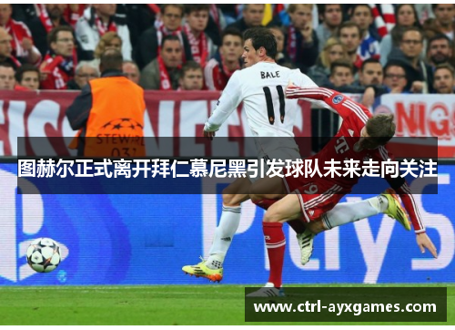 图赫尔正式离开拜仁慕尼黑引发球队未来走向关注 图赫尔正式离开拜仁慕尼黑引发球队未来走向关注